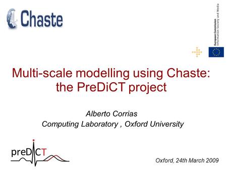 Multi-scale modelling using Chaste: the PreDiCT project Alberto Corrias Computing Laboratory, Oxford University Oxford, 24th March 2009.