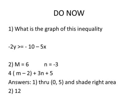 DO NOW 1) What is the graph of this inequality -2y >= - 10 – 5x 2) M = 6 n = -3 4 ( m – 2) + 3n + 5 Answers: 1) thru (0, 5) and shade right area 2) 12.