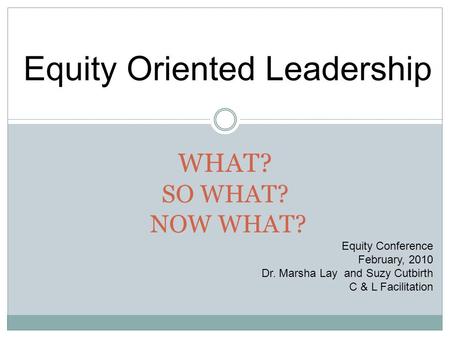 WHAT? SO WHAT? NOW WHAT? Equity Conference February, 2010 Dr. Marsha Lay and Suzy Cutbirth C & L Facilitation Equity Oriented Leadership.