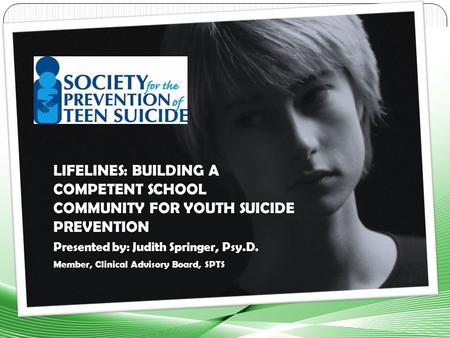 LIFELINES: BUILDING A COMPETENT SCHOOL COMMUNITY FOR YOUTH SUICIDE PREVENTION Presented by: Judith Springer, Psy.D. Member, Clinical Advisory Board, SPTS.