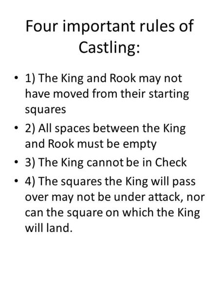 Four important rules of Castling: 1) The King and Rook may not have moved from their starting squares 2) All spaces between the King and Rook must be empty.