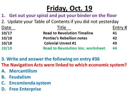 Friday, Oct. 19 1.Get out your spiral and put your binder on the floor 2. Update your Table of Contents if you did not yesterday DateTitleEntry # 10/17Road.