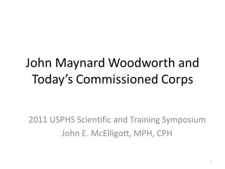 John Maynard Woodworth and Today’s Commissioned Corps 2011 USPHS Scientific and Training Symposium John E. McElligott, MPH, CPH 1.