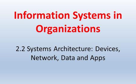 Information Systems in Organizations 2.2 Systems Architecture: Devices, Network, Data and Apps.