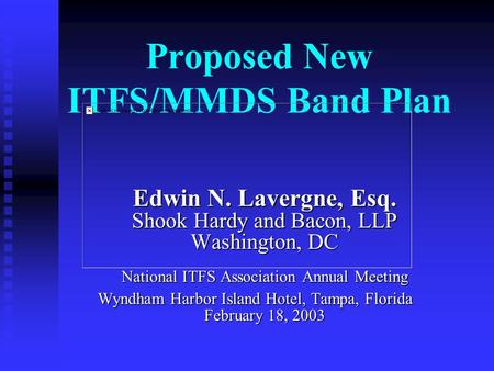 Proposed New ITFS/MMDS Band Plan Edwin N. Lavergne, Esq. Shook Hardy and Bacon, LLP Washington, DC National ITFS Association Annual Meeting Wyndham Harbor.