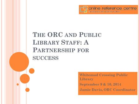 T HE ORC AND P UBLIC L IBRARY S TAFF : A P ARTNERSHIP FOR SUCCESS Whitemud Crossing Public Library September 9 & 10, 2014 Jamie Davis, ORC Coordinator.