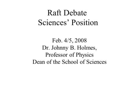 Raft Debate Sciences’ Position Feb. 4/5, 2008 Dr. Johnny B. Holmes, Professor of Physics Dean of the School of Sciences.