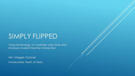 SIMPLY FLIPPED Using technology to maximize class time and increase student-teacher interaction Mrs. Maggie Ochsner Immaculate Heart of Mary.