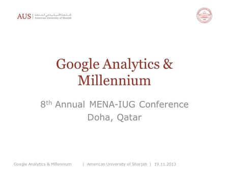 Google Analytics & Millennium 8 th Annual MENA-IUG Conference Doha, Qatar Google Analytics & Millennium| American University of Sharjah | 19.11.2013.