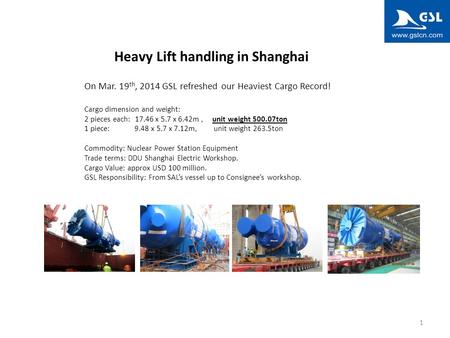 1 Heavy Lift handling in Shanghai On Mar. 19 th, 2014 GSL refreshed our Heaviest Cargo Record! Cargo dimension and weight: 2 pieces each: 17.46 x 5.7 x.