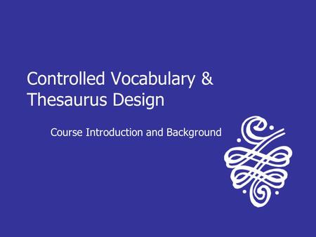 Controlled Vocabulary & Thesaurus Design Course Introduction and Background.