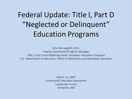 Federal Update: Title I, Part D “Neglected or Delinquent” Education Programs John McLaughlin, Ed.D. Federal Coordinator/Program Manager Title I, Part D.