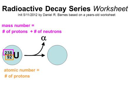 Radioactive Decay Series Worksheet Init 5/11/2012 by Daniel R. Barnes based on a years-old worksheet U 238 92  mass number = # of protons + # of neutrons.