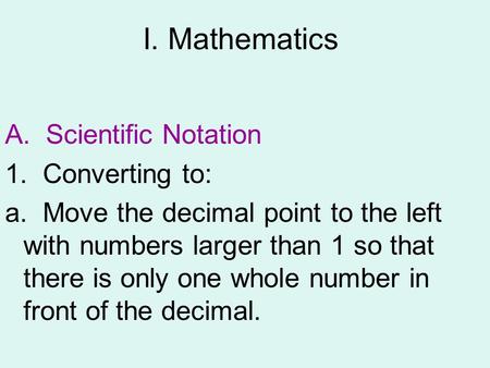 I. Mathematics A. Scientific Notation 1. Converting to: a. Move the decimal point to the left with numbers larger than 1 so that there is only one whole.