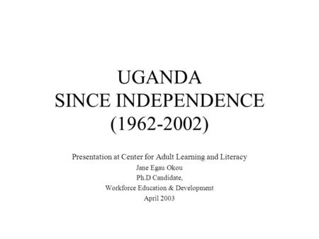 UGANDA SINCE INDEPENDENCE (1962-2002) Presentation at Center for Adult Learning and Literacy Jane Egau Okou Ph.D Candidate, Workforce Education & Development.