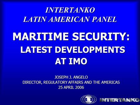 INTERTANKO LATIN AMERICAN PANEL MARITIME SECURITY: LATEST DEVELOPMENTS LATEST DEVELOPMENTS AT IMO JOSEPH J. ANGELO DIRECTOR, REGULATORY AFFAIRS AND THE.