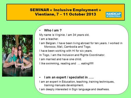 SEMINAR « Inclusive Employment » Vientiane, 7 – 11 October 2013 Who I am ?Who I am ? My name is Virginie. I am 34 years old. I am a teacher. I am Belgian.