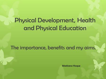 Physical Development, Health and Physical Education The importance, benefits and my aims. Mastiana Hoque.