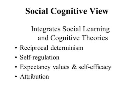 Social Cognitive View Integrates Social Learning and Cognitive Theories Reciprocal determinism Self-regulation Expectancy values & self-efficacy Attribution.