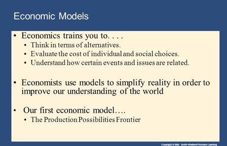 Copyright © 2004 South-Western/Thomson Learning Economic Models Economics trains you to.... Think in terms of alternatives. Evaluate the cost of individual.