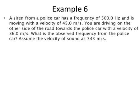 Example 6 A siren from a police car has a frequency of 500.0 Hz and is moving with a velocity of 45.0 m/s. You are driving on the other side of the road.