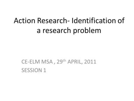 Action Research- Identification of a research problem CE-ELM MSA, 29 th APRIL, 2011 SESSION 1.