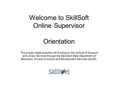 Welcome to SkillSoft Online Supervisor Orientation This project made possible with funding by the Institute of Museum and Library Services through the.