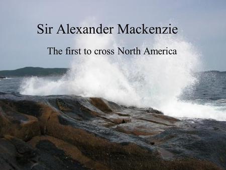 Sir Alexander Mackenzie The first to cross North America.