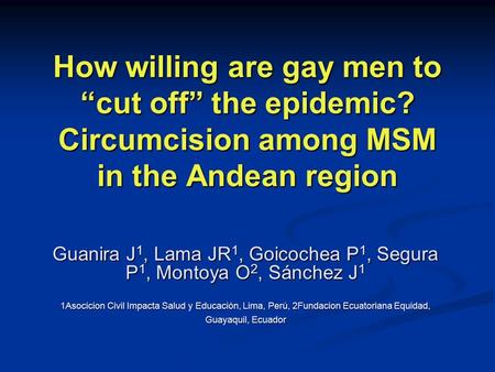 How willing are gay men to “cut off” the epidemic? Circumcision among MSM in the Andean region Guanira J 1, Lama JR 1, Goicochea P 1, Segura P 1, Montoya.