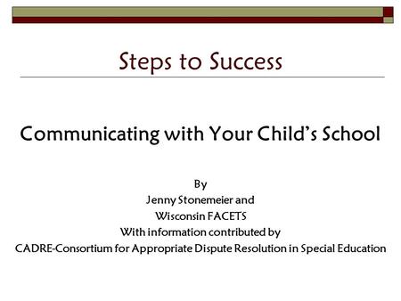 Steps to Success Communicating with Your Child’s School By Jenny Stonemeier and Wisconsin FACETS With information contributed by CADRE-Consortium for Appropriate.