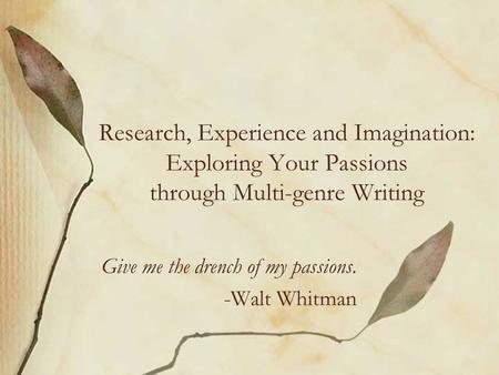 Research, Experience and Imagination: Exploring Your Passions through Multi-genre Writing Give me the drench of my passions. -Walt Whitman.