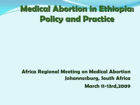 Medical Abortion in Ethiopia: Policy and Practice Africa Regional Meeting on Medical Abortion Johannesburg, South Africa March 11-13rd,2009.