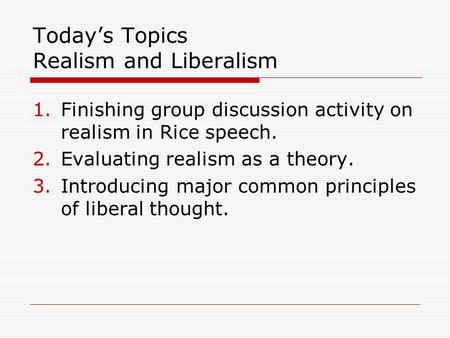 Today’s Topics Realism and Liberalism 1.Finishing group discussion activity on realism in Rice speech. 2.Evaluating realism as a theory. 3.Introducing.