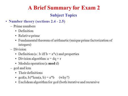 A Brief Summary for Exam 2 Subject Topics Number theory (sections 2.4 - 2.5) –Prime numbers Definition Relative prime Fundamental theorem of arithmetic.