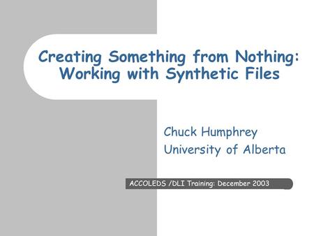 Creating Something from Nothing: Working with Synthetic Files ACCOLEDS /DLI Training: December 2003 Chuck Humphrey University of Alberta.