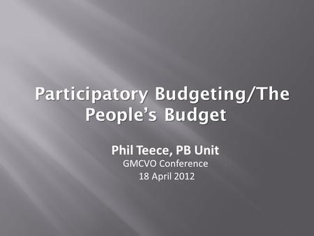 Participatory Budgeting/The People’s Budget Phil Teece, PB Unit GMCVO Conference 18 April 2012.