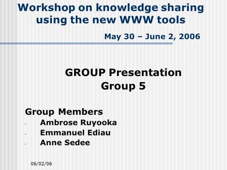 06/02/06 Workshop on knowledge sharing using the new WWW tools May 30 – June 2, 2006 GROUP Presentation Group 5 Group Members Ambrose Ruyooka Emmanuel.