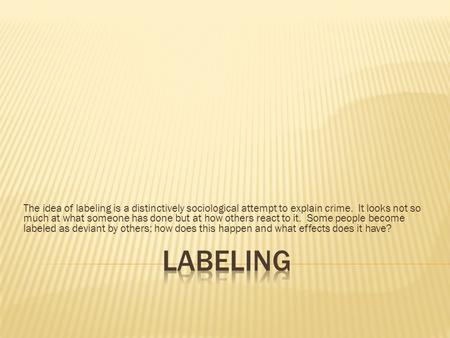 The idea of labeling is a distinctively sociological attempt to explain crime. It looks not so much at what someone has done but at how others react to.