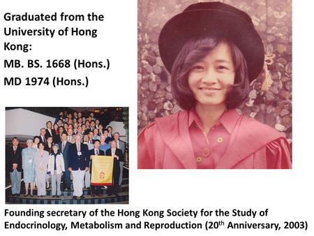 Graduated from the University of Hong Kong: MB. BS. 1668 (Hons.) MD 1974 (Hons.) Founding secretary of the Hong Kong Society for the Study of Endocrinology,