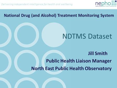 Delivering independent intelligence for health and wellbeing National Drug (and Alcohol) Treatment Monitoring System Jill Smith Public Health Liaison Manager.