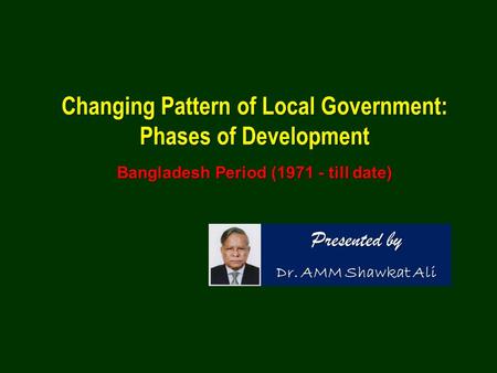 Changing Pattern of Local Government: Phases of Development Bangladesh Period (1971 - till date) Presented by Dr. AMM Shawkat Ali.