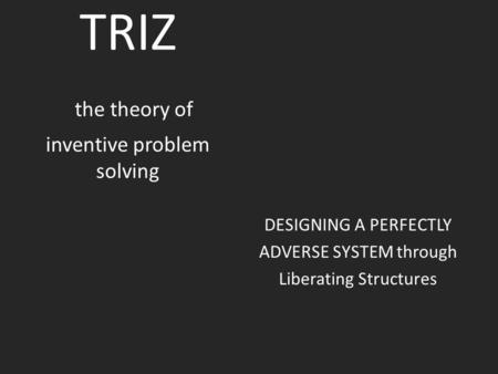 TRIZ the theory of inventive problem solving DESIGNING A PERFECTLY ADVERSE SYSTEM through Liberating Structures.