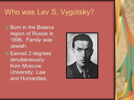 Who was Lev S. Vygotsky? Born in the Belarus region of Russia in 1896. Family was Jewish. Earned 2 degrees simultaneously from Moscow University: Law and.