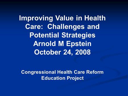 Improving Value in Health Care: Challenges and Potential Strategies Arnold M Epstein October 24, 2008 Congressional Health Care Reform Education Project.