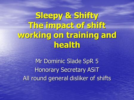 Sleepy & Shifty The impact of shift working on training and health Mr Dominic Slade SpR 5 Honorary Secretary ASiT All round general disliker of shifts.