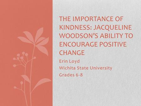 Erin Loyd Wichita State University Grades 6-8 THE IMPORTANCE OF KINDNESS: JACQUELINE WOODSON’S ABILITY TO ENCOURAGE POSITIVE CHANGE.