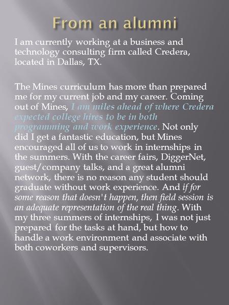 I am currently working at a business and technology consulting firm called Credera, located in Dallas, TX. The Mines curriculum has more than prepared.