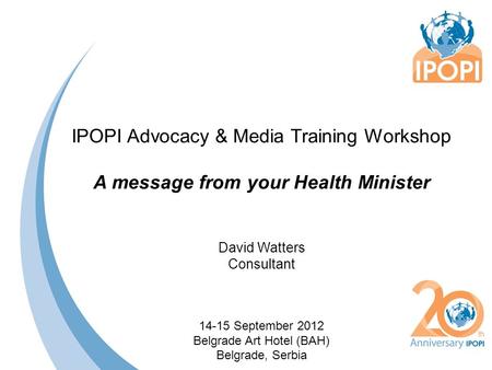 IPOPI Advocacy & Media Training Workshop A message from your Health Minister David Watters Consultant 14-15 September 2012 Belgrade Art Hotel (BAH) Belgrade,