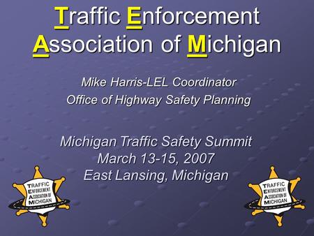 Traffic Enforcement Association of Michigan Mike Harris-LEL Coordinator Office of Highway Safety Planning Michigan Traffic Safety Summit March 13-15, 2007.