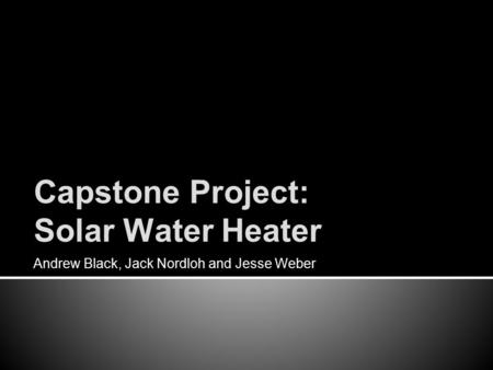 Capstone Project: Solar Water Heater Andrew Black, Jack Nordloh and Jesse Weber.